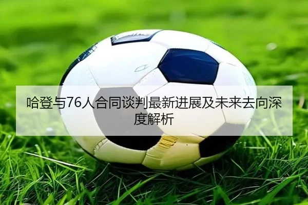 哈登与76人合同谈判最新进展及未来去向深度解析